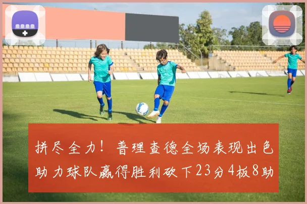 拼尽全力！普理查德全场表现出色助力球队赢得胜利砍下23分4板8助2断三分命中率高达43