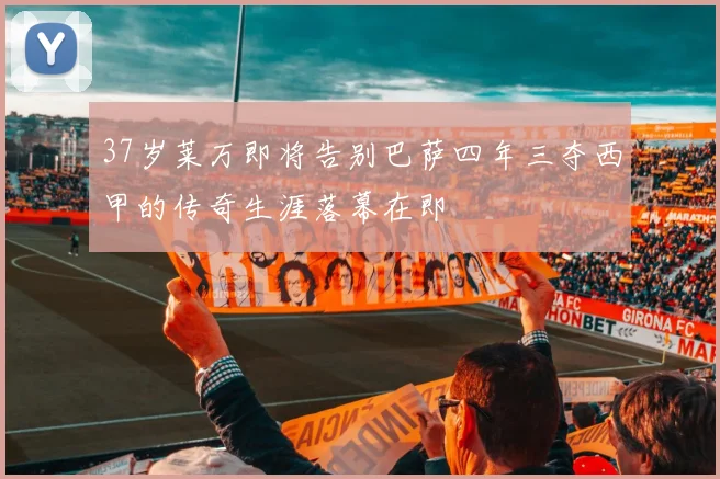 37岁莱万即将告别巴萨四年三夺西甲的传奇生涯落幕在即