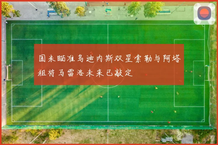 国米瞄准乌迪内斯双星索勒与阿塔租将马雷洛未来已敲定