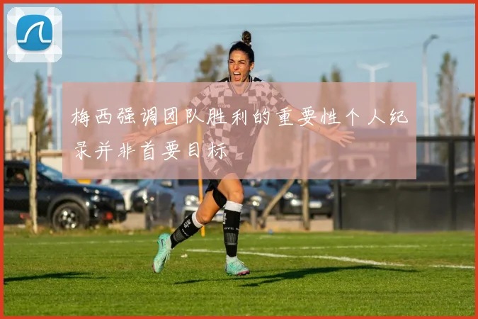 梅西强调团队胜利的重要性个人纪录并非首要目标
