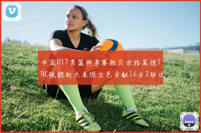 中国U17男篮热身赛胜贝尔格莱德IBC张懿赵杰表现出色贡献16分2助攻2抢断