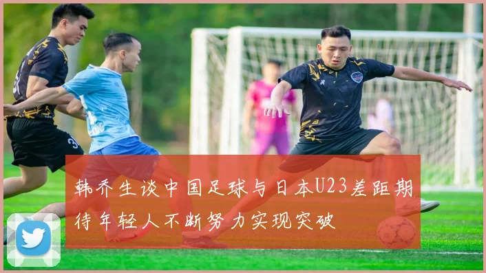韩乔生谈中国足球与日本U23差距期待年轻人不断努力实现突破