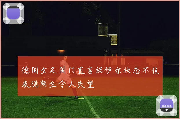 德国女足国门直言诺伊尔状态不佳表现陌生令人失望