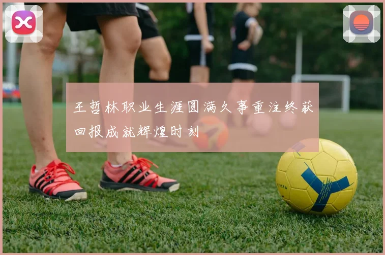 王哲林职业生涯圆满久事重注终获回报成就辉煌时刻