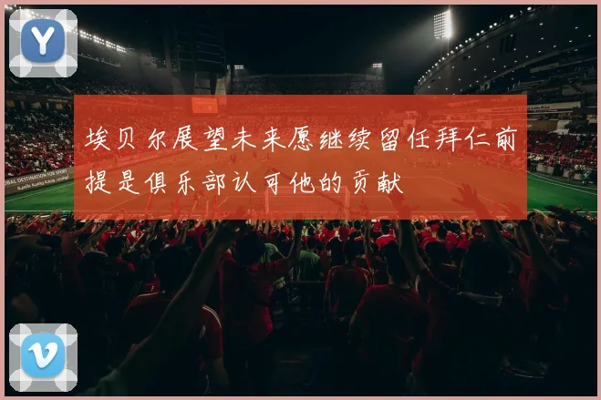 埃贝尔展望未来愿继续留任拜仁前提是俱乐部认可他的贡献
