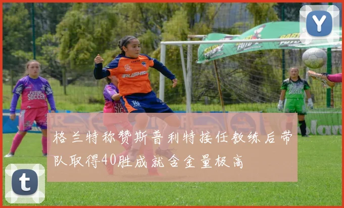 格兰特称赞斯普利特接任教练后带队取得40胜成就含金量极高
