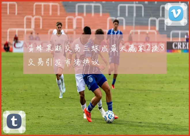 黄蜂果断交易三球成最大赢家2换8交易引发市场热议