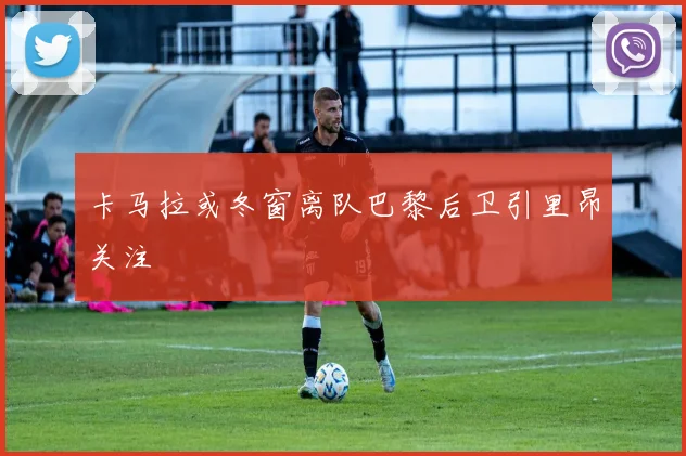 卡马拉或冬窗离队巴黎后卫引里昂关注