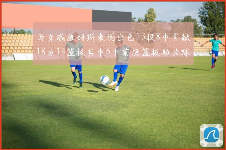 马克威廉姆斯表现出色13投8中贡献18分14篮板其中6个前场篮板助力球队