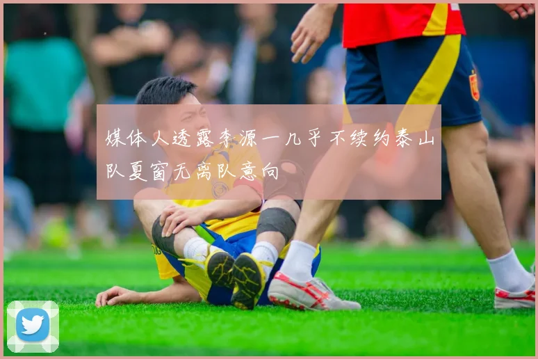 媒体人透露李源一几乎不续约泰山队夏窗无离队意向