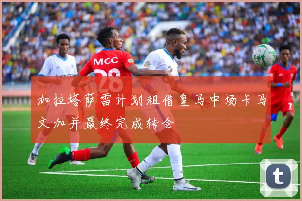 加拉塔萨雷计划租借皇马中场卡马文加并最终完成转会