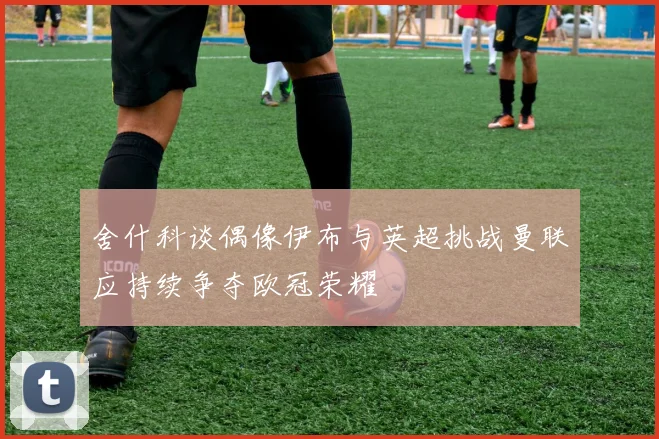 舍什科谈偶像伊布与英超挑战曼联应持续争夺欧冠荣耀