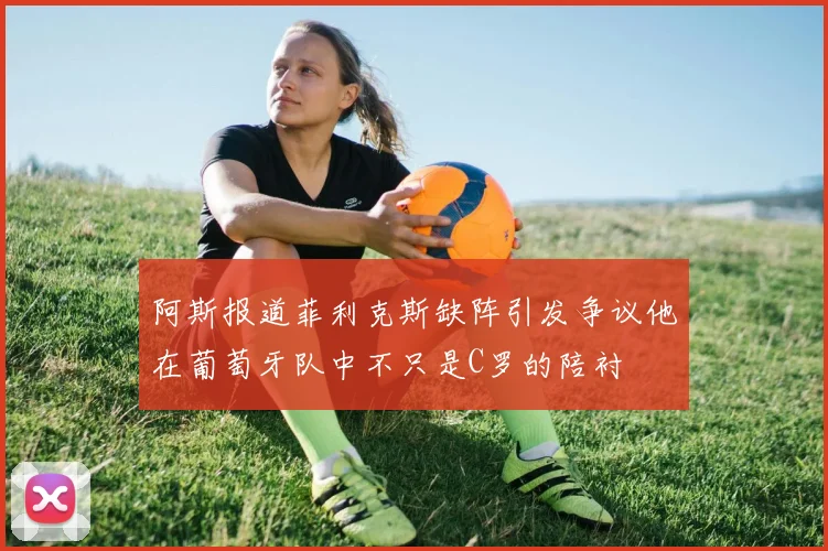 阿斯报道菲利克斯缺阵引发争议他在葡萄牙队中不只是C罗的陪衬