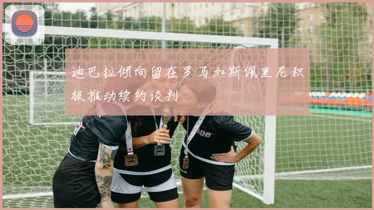 迪巴拉倾向留在罗马加斯佩里尼积极推动续约谈判